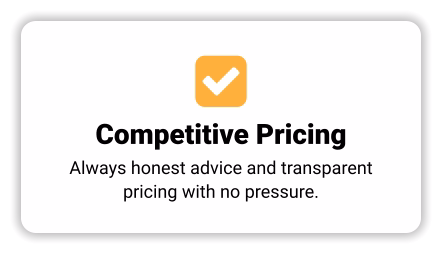  Competitive Pricing Always honest advice and transparent pricing with no pressure.